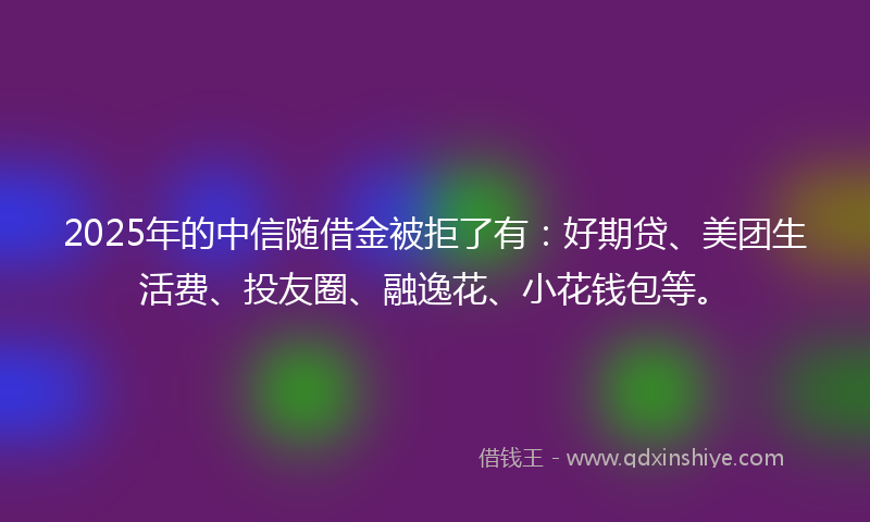 2025年的中信随借金被拒了有：好期贷、美团生活费、投友圈、融逸花、小花钱包等。