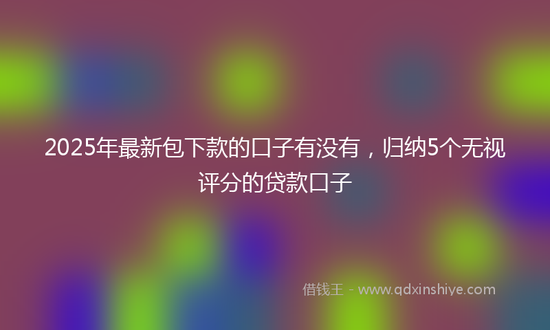 2025年最新包下款的口子有没有，归纳5个无视评分的贷款口子