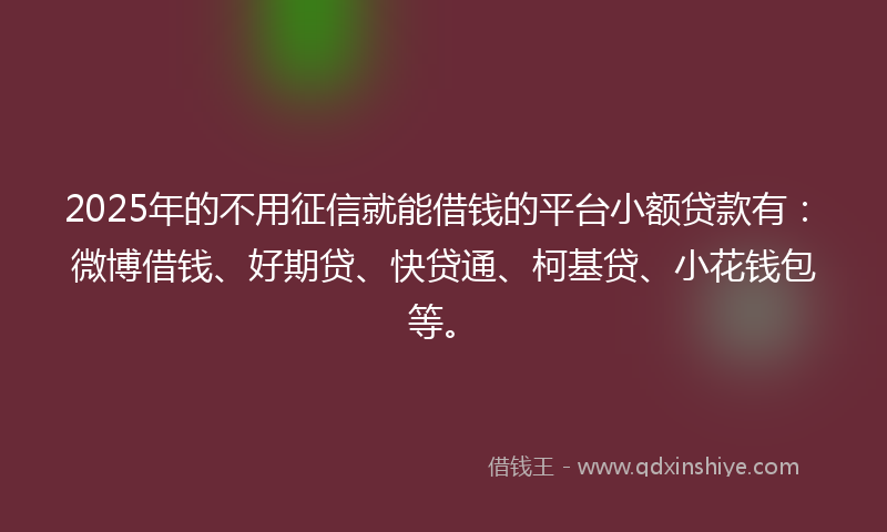 2025年的不用征信就能借钱的平台小额贷款有：微博借钱、好期贷、快贷通、柯基贷、小花钱包等。