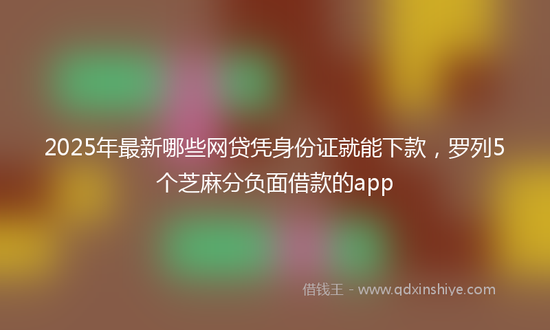 2025年最新哪些网贷凭身份证就能下款，罗列5个芝麻分负面借款的app