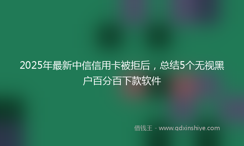 2025年最新中信信用卡被拒后，总结5个无视黑户百分百下款软件
