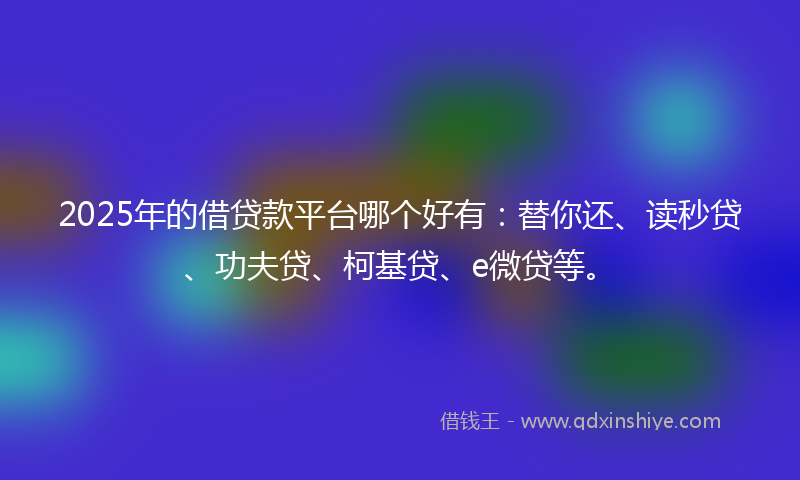 2025年的借贷款平台哪个好有：替你还、读秒贷、功夫贷、柯基贷、e微贷等。