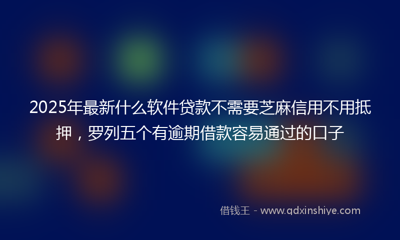 2025年最新什么软件贷款不需要芝麻信用不用抵押，罗列五个有逾期借款容易通过的口子