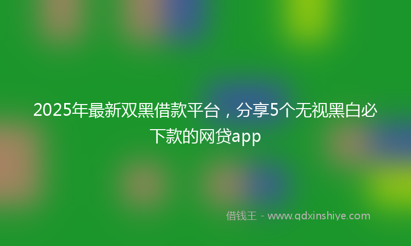 2025年最新双黑借款平台，分享5个无视黑白必下款的网贷app