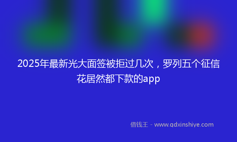 2025年最新光大面签被拒过几次，罗列五个征信花居然都下款的app