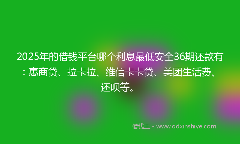 2025年的借钱平台哪个利息最低安全36期还款有：惠商贷、拉卡拉、维信卡卡贷、美团生活费、还呗等。