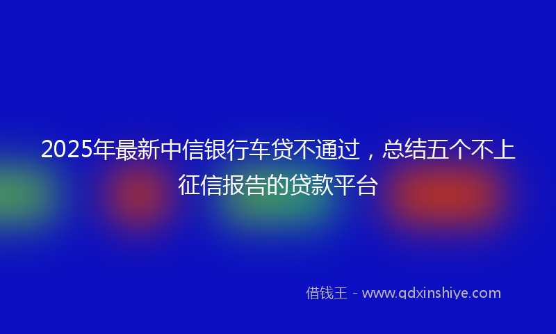 2025年最新中信银行车贷不通过，总结五个不上征信报告的贷款平台