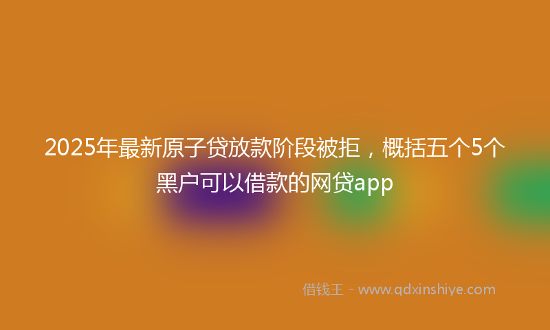 2025年最新原子贷放款阶段被拒，概括五个5个黑户可以借款的网贷app