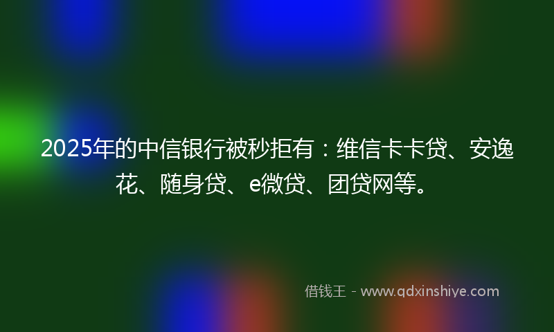 2025年的中信银行被秒拒有：维信卡卡贷、安逸花、随身贷、e微贷、团贷网等。