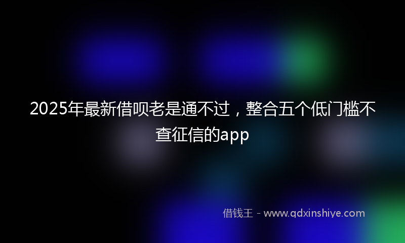 2025年最新借呗老是通不过，整合五个低门槛不查征信的app