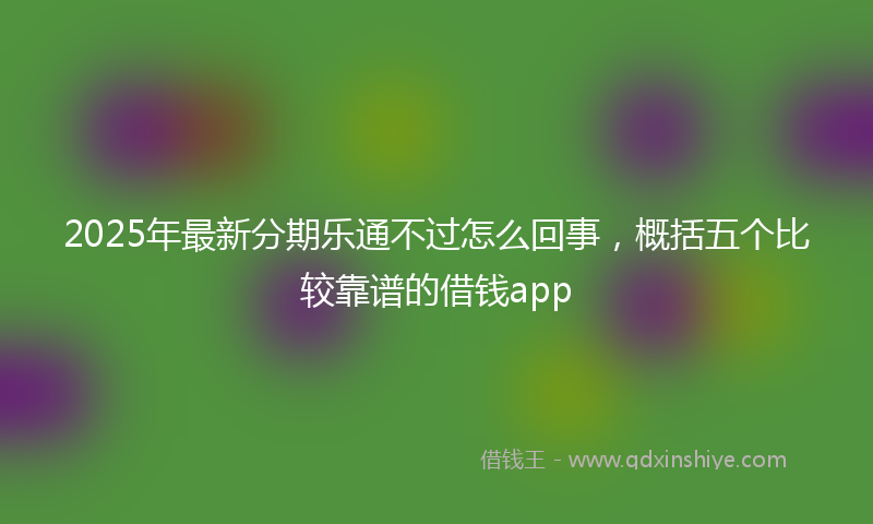 2025年最新分期乐通不过怎么回事，概括五个比较靠谱的借钱app