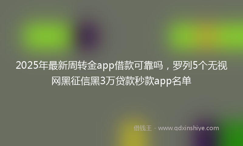 2025年最新周转金app借款可靠吗，罗列5个无视网黑征信黑3万贷款秒款app名单