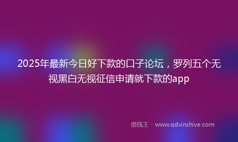 2025年最新今日好下款的口子论坛，罗列五个无视黑白无视征信申请就下款的app