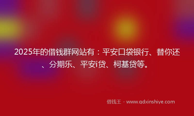 2025年的借钱群网站有：平安口袋银行、替你还、分期乐、平安i贷、柯基贷等。