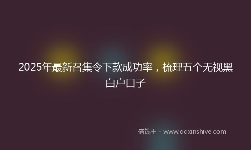 2025年最新召集令下款成功率，梳理五个无视黑白户口子