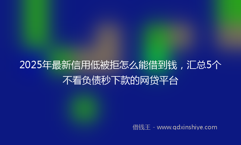 2025年最新信用低被拒怎么能借到钱，汇总5个不看负债秒下款的网贷平台