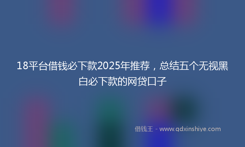 18平台借钱必下款2025年推荐，总结五个无视黑白必下款的网贷口子