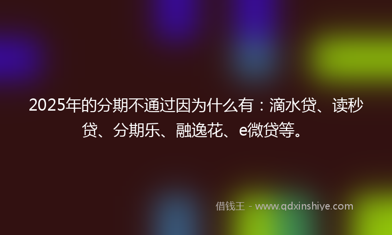 2025年的分期不通过因为什么有：滴水贷、读秒贷、分期乐、融逸花、e微贷等。
