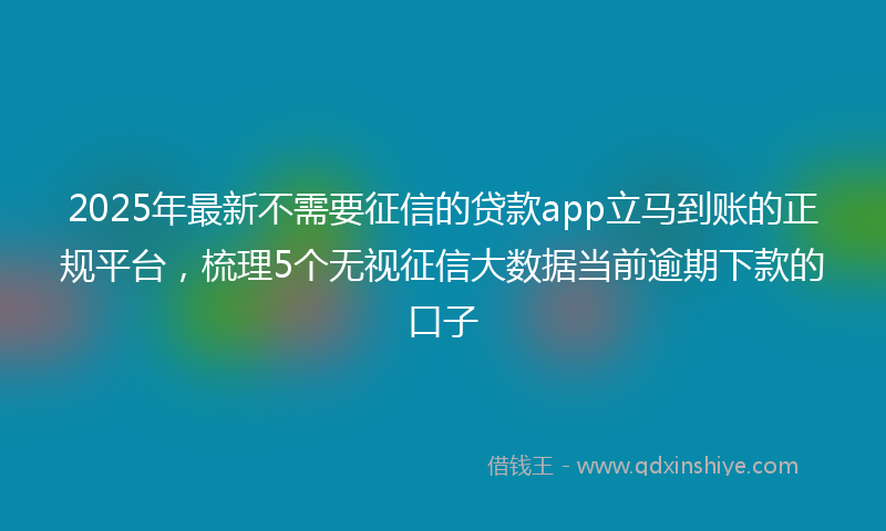 2025年最新不需要征信的贷款app立马到账的正规平台，梳理5个无视征信大数据当前逾期下款的口子