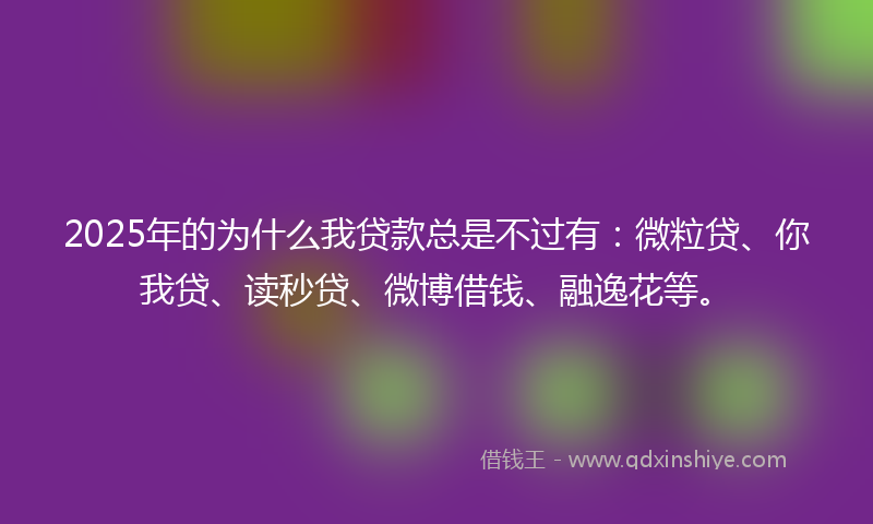2025年的为什么我贷款总是不过有：微粒贷、你我贷、读秒贷、微博借钱、融逸花等。