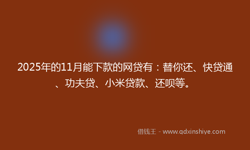 2025年的11月能下款的网贷有：替你还、快贷通、功夫贷、小米贷款、还呗等。