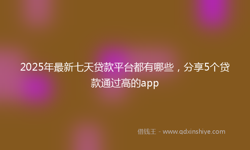2025年最新七天贷款平台都有哪些，分享5个贷款通过高的app