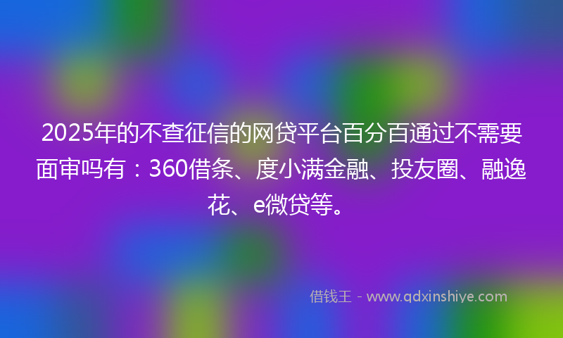 2025年的不查征信的网贷平台百分百通过不需要面审吗有：360借条、度小满金融、投友圈、融逸花、e微贷等。
