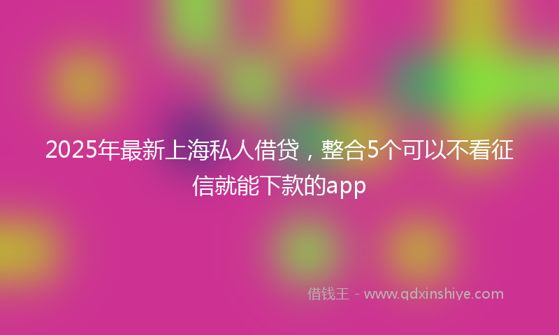 2025年最新上海私人借贷，整合5个可以不看征信就能下款的app