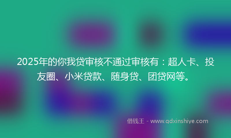 2025年的你我贷审核不通过审核有：超人卡、投友圈、小米贷款、随身贷、团贷网等。