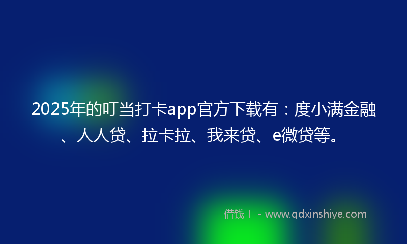 2025年的叮当打卡app官方下载有：度小满金融、人人贷、拉卡拉、我来贷、e微贷等。
