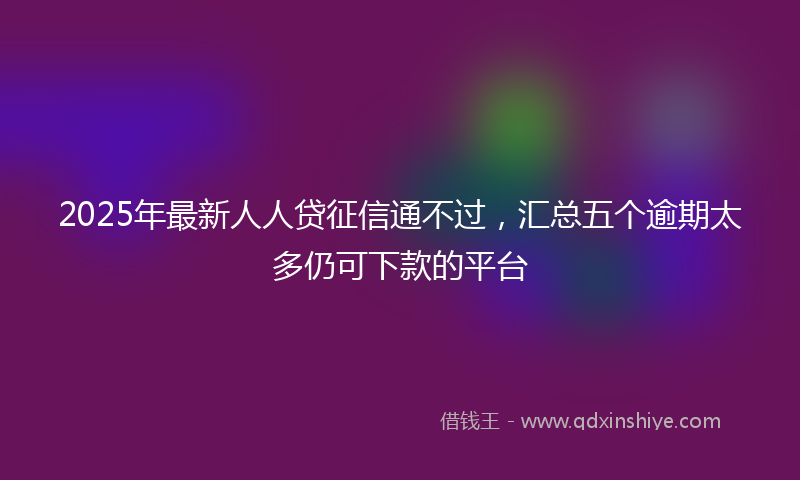 2025年最新人人贷征信通不过，汇总五个逾期太多仍可下款的平台