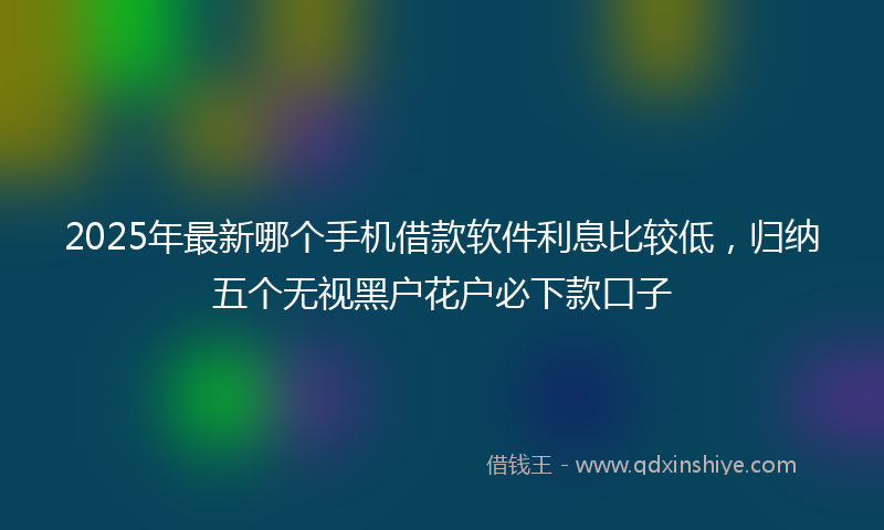 2025年最新哪个手机借款软件利息比较低，归纳五个无视黑户花户必下款口子