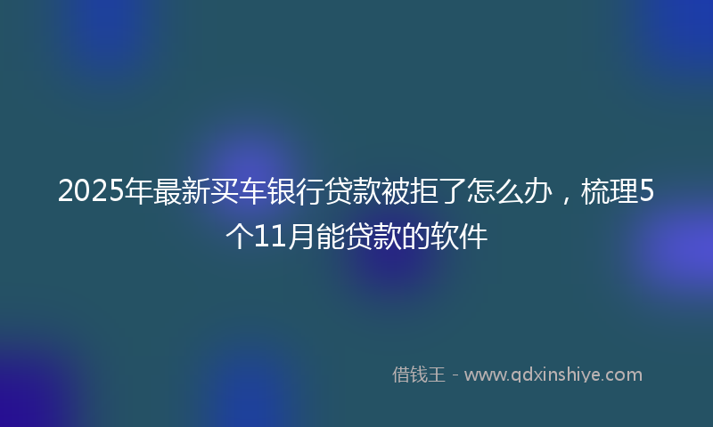 2025年最新买车银行贷款被拒了怎么办，梳理5个11月能贷款的软件