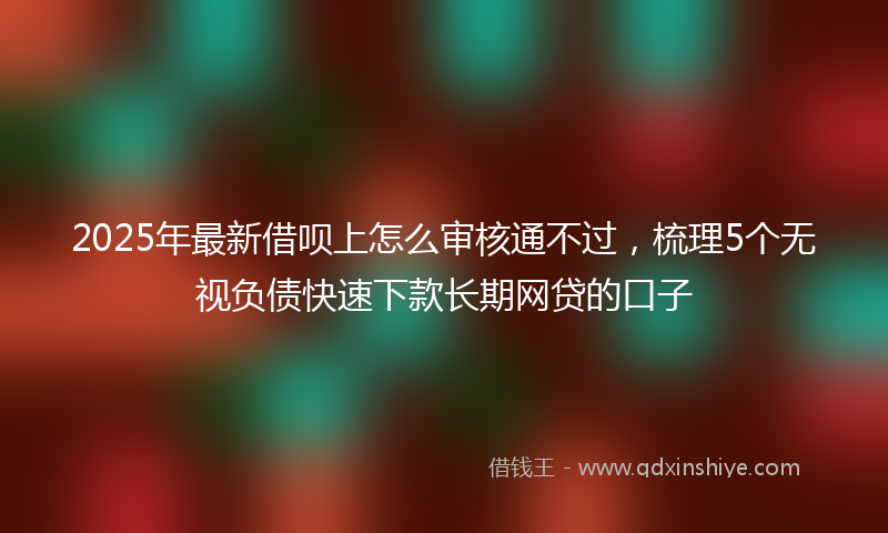 2025年最新借呗上怎么审核通不过，梳理5个无视负债快速下款长期网贷的口子