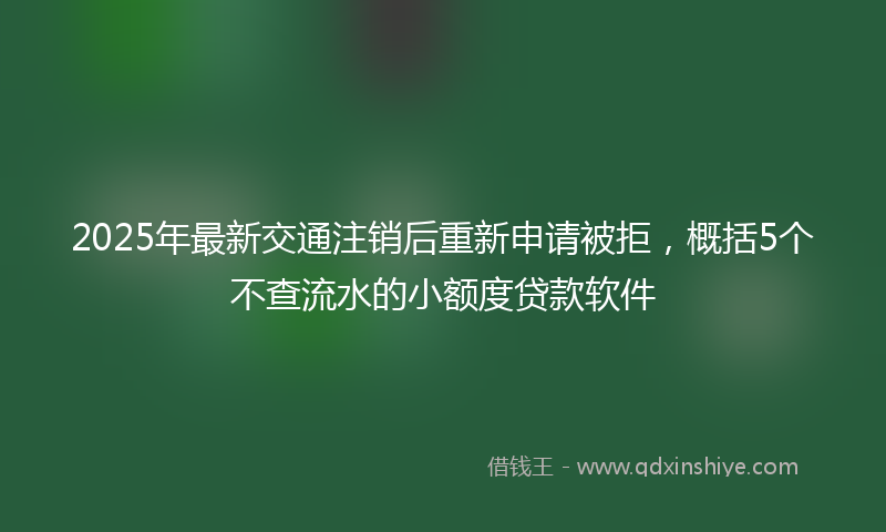2025年最新交通注销后重新申请被拒，概括5个不查流水的小额度贷款软件