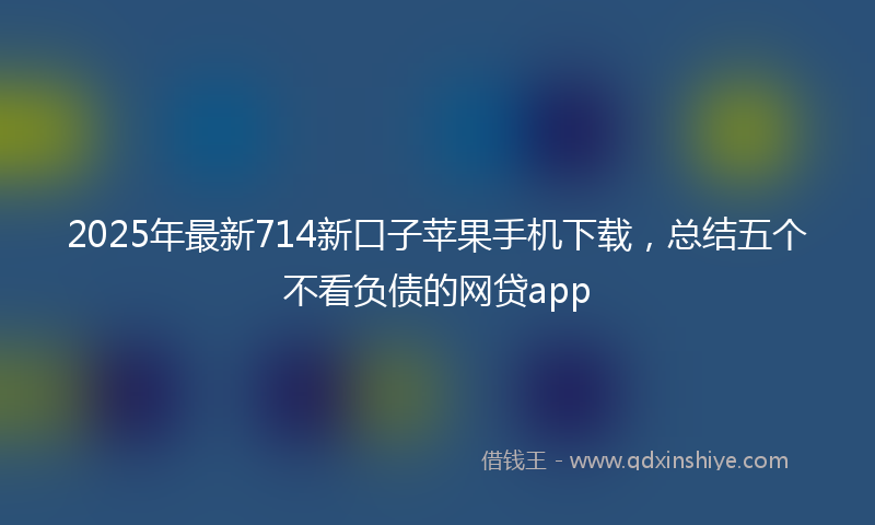 2025年最新714新口子苹果手机下载，总结五个不看负债的网贷app