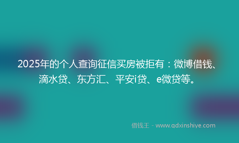 2025年的个人查询征信买房被拒有：微博借钱、滴水贷、东方汇、平安i贷、e微贷等。