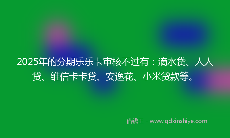 2025年的分期乐乐卡审核不过有：滴水贷、人人贷、维信卡卡贷、安逸花、小米贷款等。