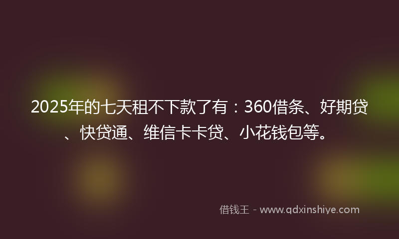 2025年的七天租不下款了有：360借条、好期贷、快贷通、维信卡卡贷、小花钱包等。