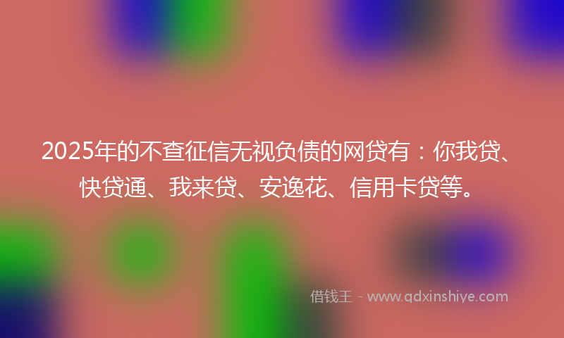 2025年的不查征信无视负债的网贷有：你我贷、快贷通、我来贷、安逸花、信用卡贷等。