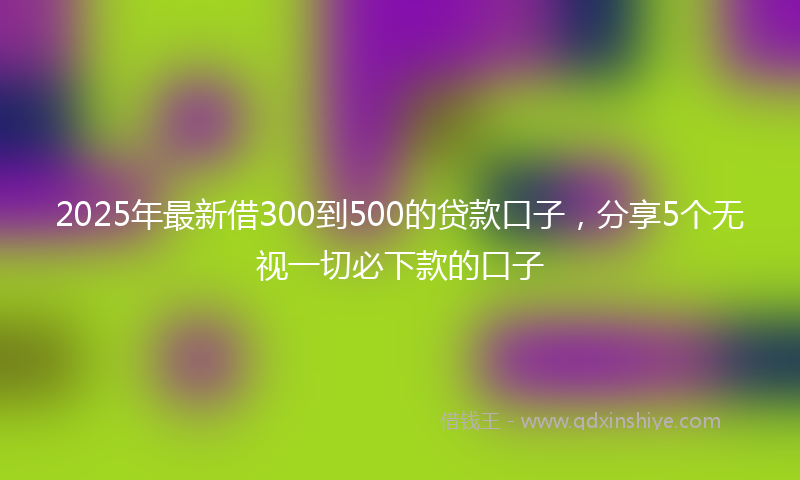 2025年最新借300到500的贷款口子，分享5个无视一切必下款的口子