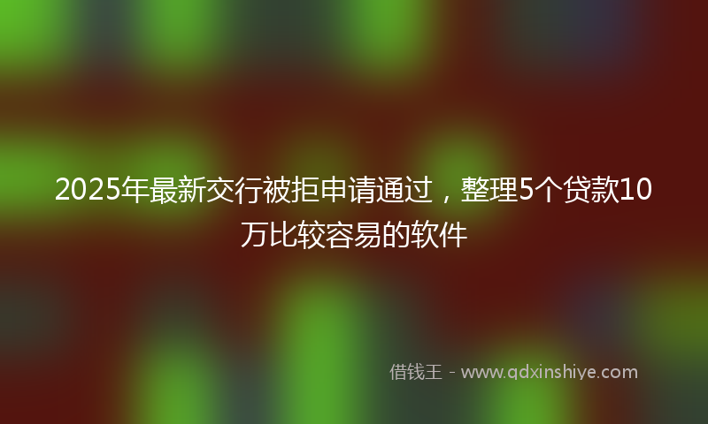 2025年最新交行被拒申请通过，整理5个贷款10万比较容易的软件