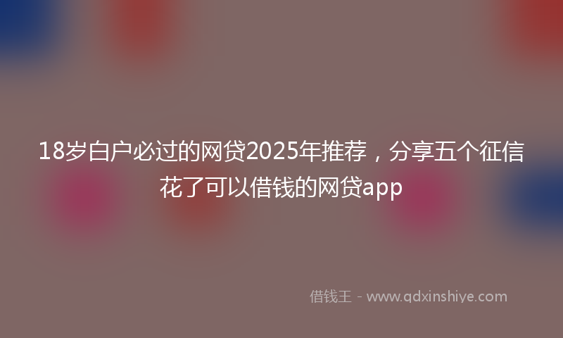 18岁白户必过的网贷2025年推荐，分享五个征信花了可以借钱的网贷app
