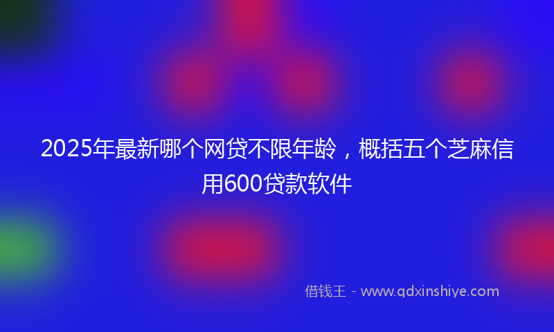 2025年最新哪个网贷不限年龄，概括五个芝麻信用600贷款软件