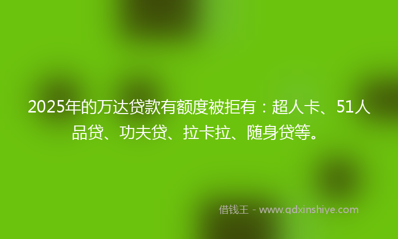 2025年的万达贷款有额度被拒有：超人卡、51人品贷、功夫贷、拉卡拉、随身贷等。
