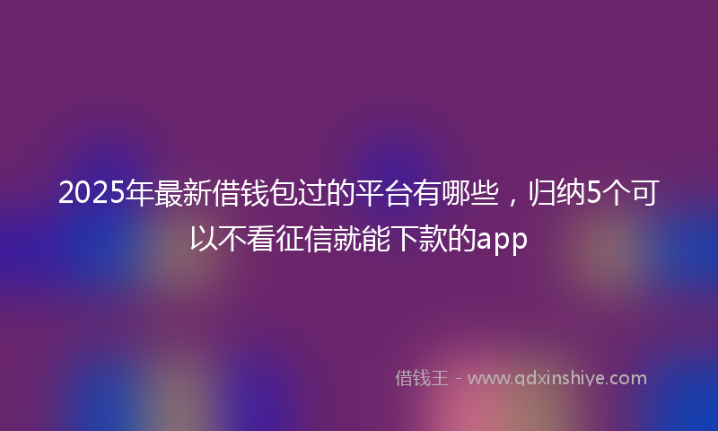 2025年最新借钱包过的平台有哪些，归纳5个可以不看征信就能下款的app