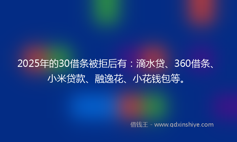 2025年的30借条被拒后有：滴水贷、360借条、小米贷款、融逸花、小花钱包等。