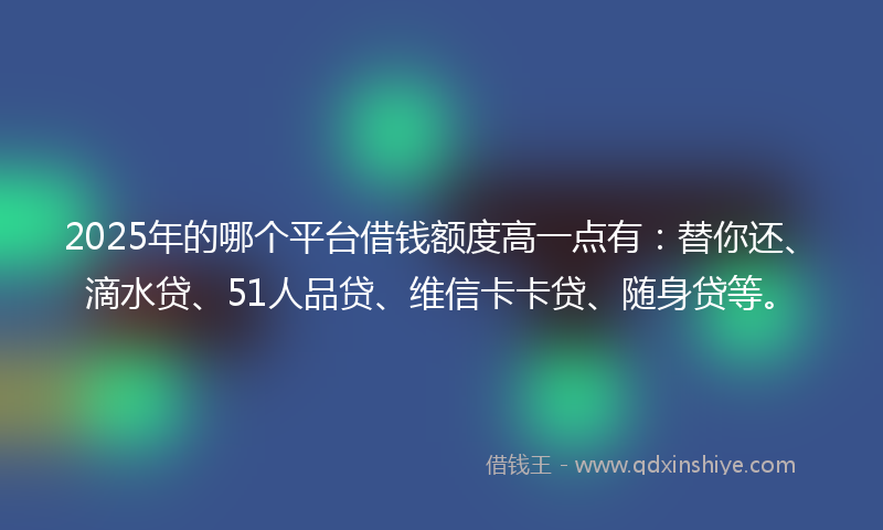 2025年的哪个平台借钱额度高一点有：替你还、滴水贷、51人品贷、维信卡卡贷、随身贷等。