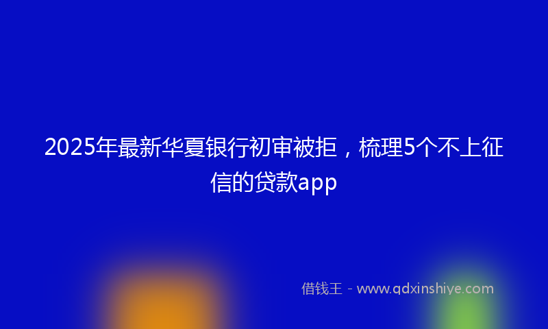 2025年最新华夏银行初审被拒，梳理5个不上征信的贷款app