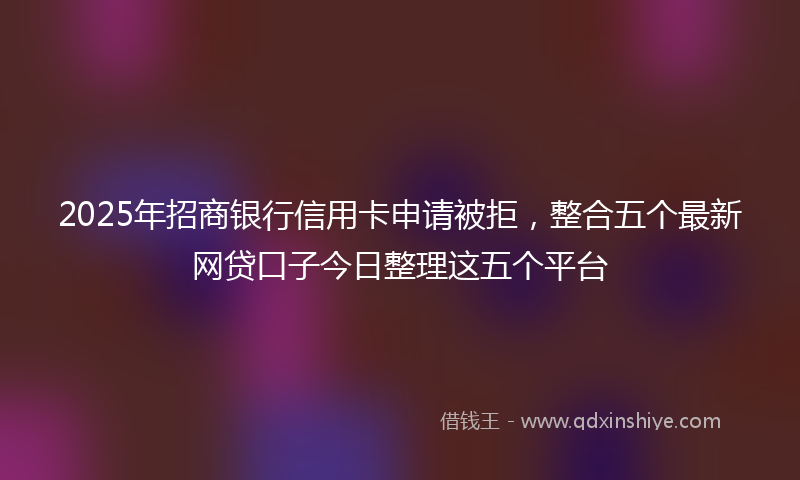 2025年招商银行信用卡申请被拒，整合五个最新网贷口子今日整理这五个平台